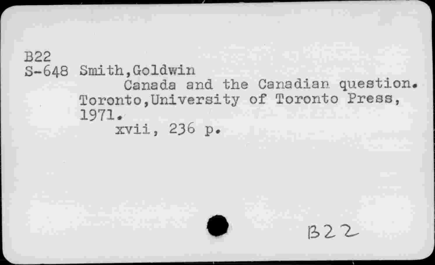 ﻿B22 S-648
Smith,Goldwin
Canada and the Canadian question Toronto,University of Toronto Press, 1971.
xvii, 236 p.
IS2